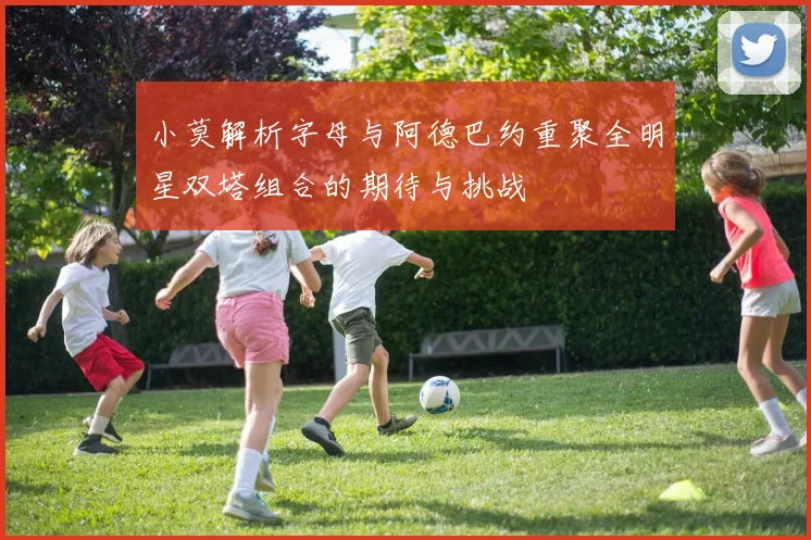 小莫解析字母与阿德巴约重聚全明星双塔组合的期待与挑战